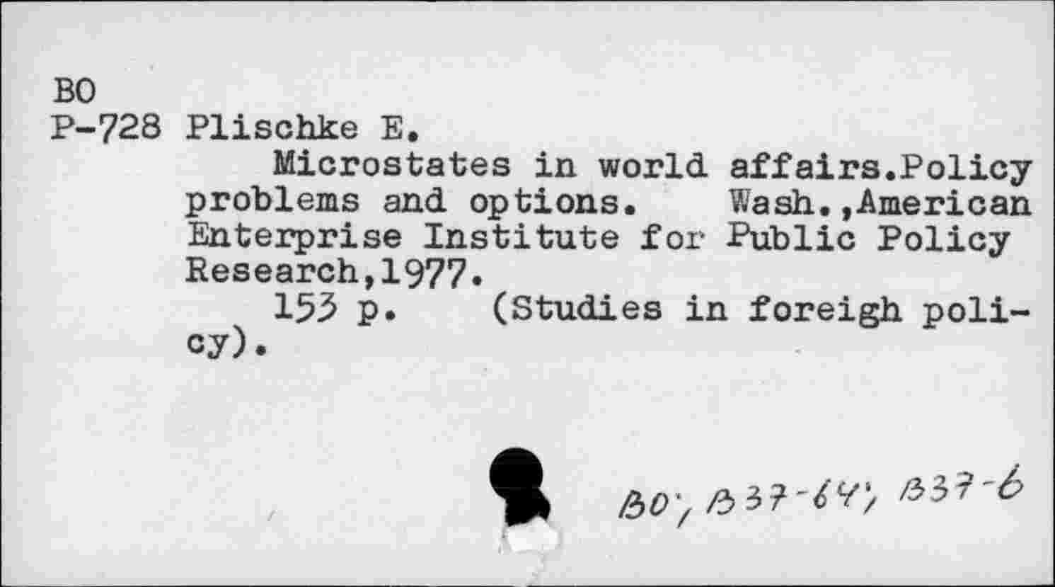 ﻿BO
P-728 Plischke E.
Microstates in world affairs.Policy problems and options. Wash.»American Enterprise Institute for Public Policy Research,1977.
153 p. (Studies in foreigh policy).
